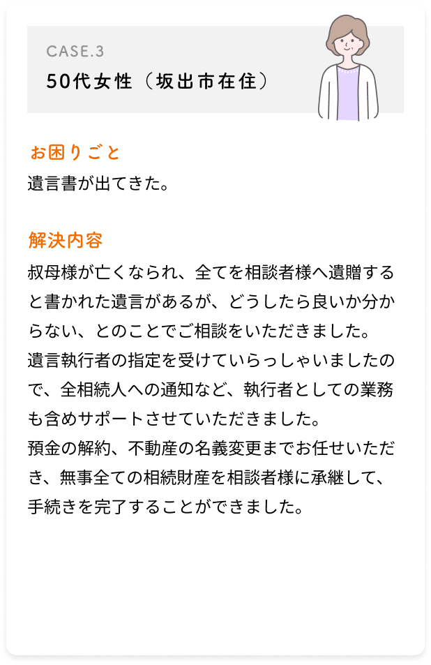 50代女性（坂出市在住）/遺言書が出てきた。/叔母様が亡くなられ、全てを相談者様へ遺贈すると書かれた遺言があるが、どうしたら良いか分からない、とのことでご相談をいただきました。遺言執行者の指定を受けていらっしゃいましたので、全相続人への通知など、執行者としての業務も含めサポートさせていただきました。預金の解約、不動産の名義変更までお任せいただき、無事全ての相続財産を相談者様に承継して、手続きを完了することができました。