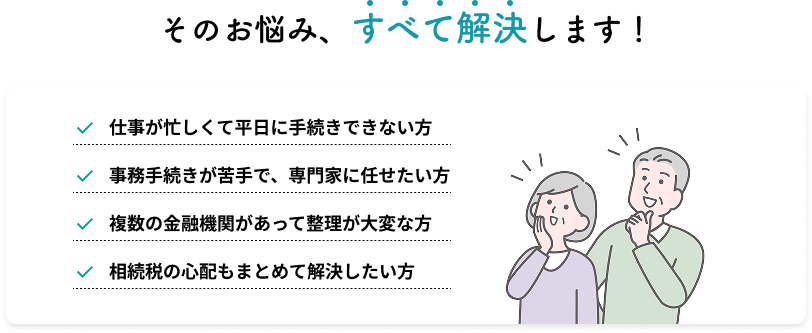 そのお悩み、すべて解決します！仕事が忙しくて平日に手続きできない方/事務手続きが苦手で、専門家に任せたい方/複数の金融機関があって整理が大変な方/相続税の心配もまとめて解決したい方