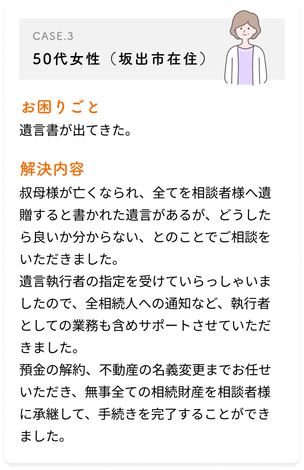 50代女性（坂出市在住）/遺言書が出てきた。/叔母様が亡くなられ、全てを相談者様へ遺贈すると書かれた遺言があるが、どうしたら良いか分からない、とのことでご相談をいただきました。遺言執行者の指定を受けていらっしゃいましたので、全相続人への通知など、執行者としての業務も含めサポートさせていただきました。預金の解約、不動産の名義変更までお任せいただき、無事全ての相続財産を相談者様に承継して、手続きを完了することができました。