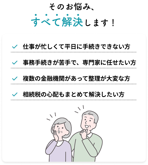 そのお悩み、すべて解決します!仕事が忙しくて平日に手続きできない方/事務手続きが苦手で、専門家に任せたい方/複数の金融機関があって整理が大変な方/相続税の心配もまとめて解決したい方