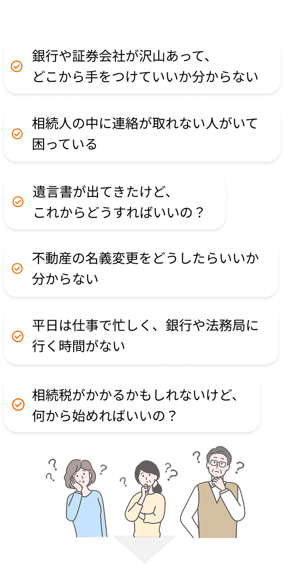 銀行や証券会社が沢山あって、どこから手をつけていいか分からない/相続人の中に連絡が取れない人がいて困っている/遺言書が出てきたけど、これからどうすればいいの?/不動産の名義変更をどうしたらいいか分からない/平日は仕事で忙しく、銀行や法務局に行く時間がない/相続税がかかるかもしれないけど、何から始めればいいの?